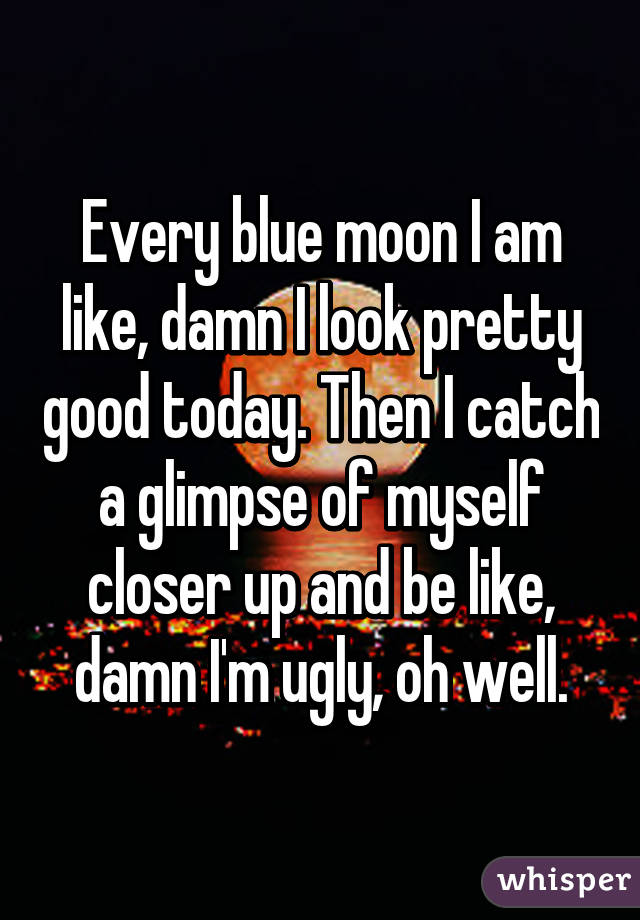 Every blue moon I am like, damn I look pretty good today. Then I catch a glimpse of myself closer up and be like, damn I'm ugly, oh well.