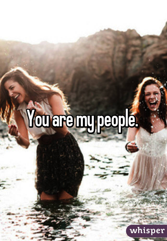 You are my people. 