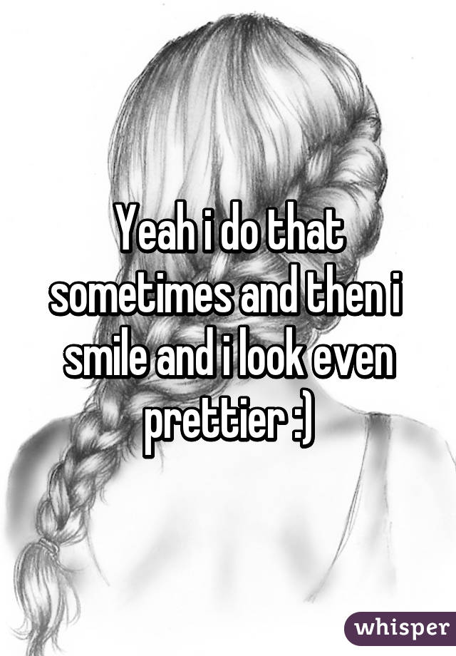 Yeah i do that sometimes and then i  smile and i look even prettier :)