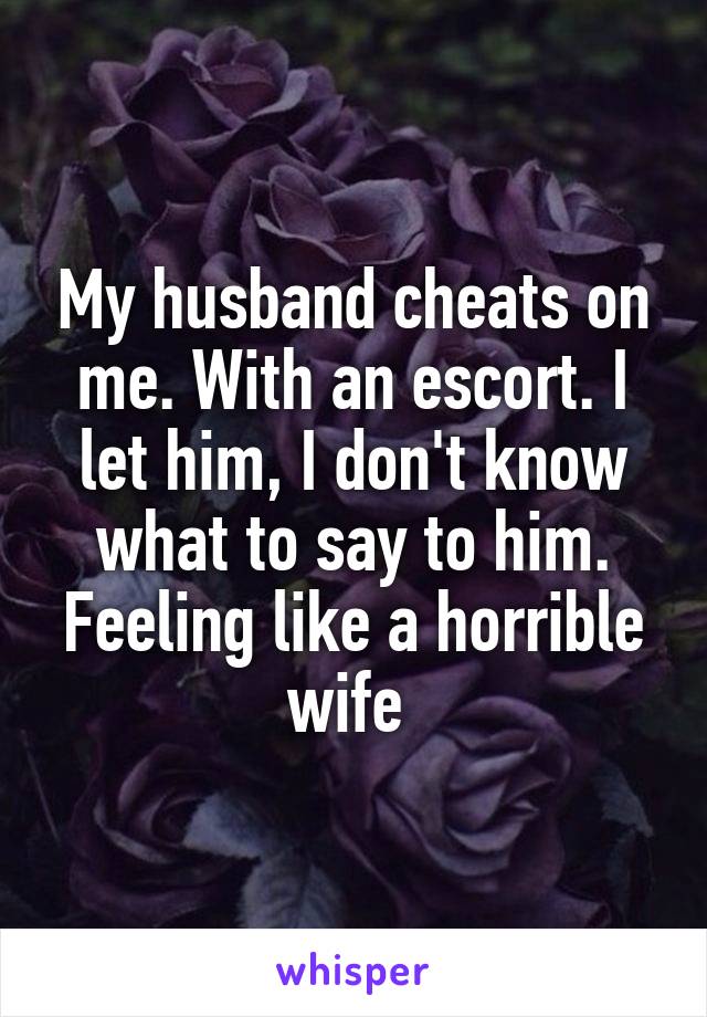 My husband cheats on me. With an escort. I let him, I don't know what to say to him. Feeling like a horrible wife 