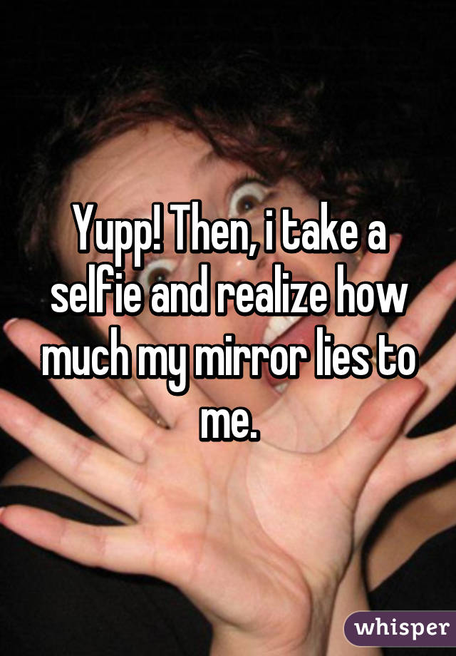 Yupp! Then, i take a selfie and realize how much my mirror lies to me.