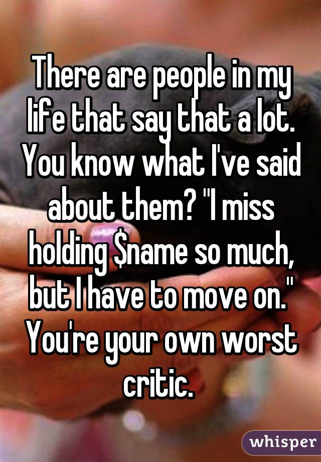 There are people in my life that say that a lot. You know what I've said about them? "I miss holding $name so much, but I have to move on." You're your own worst critic. 