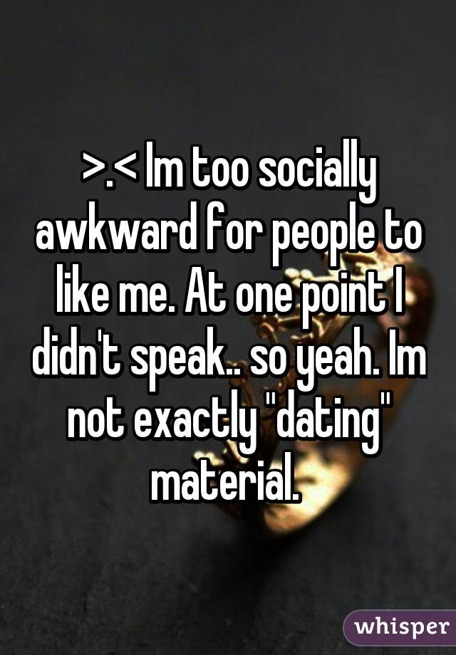 >.< Im too socially awkward for people to like me. At one point I didn't speak.. so yeah. Im not exactly "dating" material. 