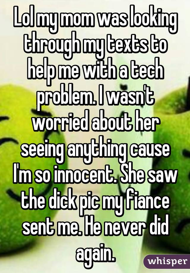 Lol my mom was looking through my texts to help me with a tech problem. I wasn't worried about her seeing anything cause I'm so innocent. She saw the dick pic my fiance sent me. He never did again.