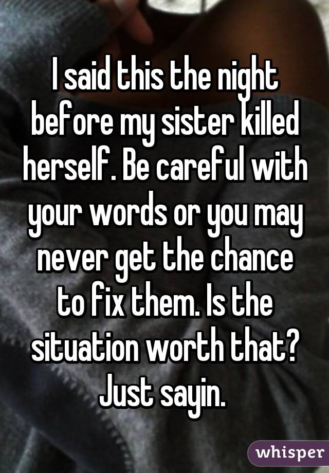 I said this the night before my sister killed herself. Be careful with your words or you may never get the chance to fix them. Is the situation worth that? Just sayin. 