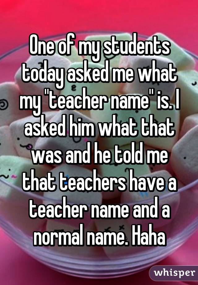 One of my students today asked me what my "teacher name" is. I asked him what that was and he told me that teachers have a teacher name and a normal name. Haha