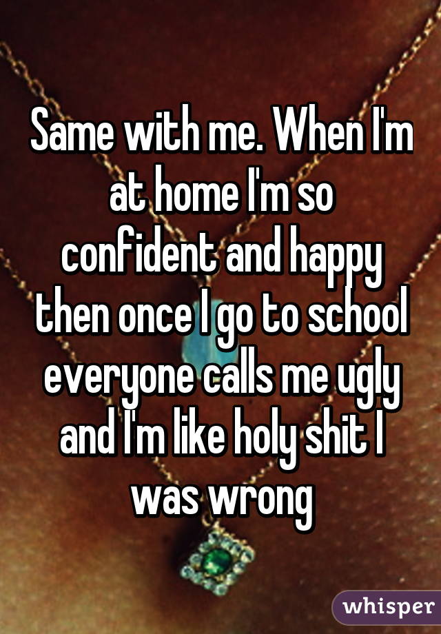 Same with me. When I'm at home I'm so confident and happy then once I go to school everyone calls me ugly and I'm like holy shit I was wrong