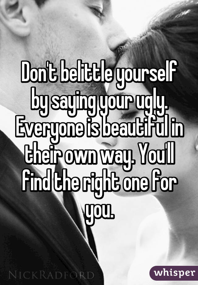 Don't belittle yourself by saying your ugly. Everyone is beautiful in their own way. You'll find the right one for you.