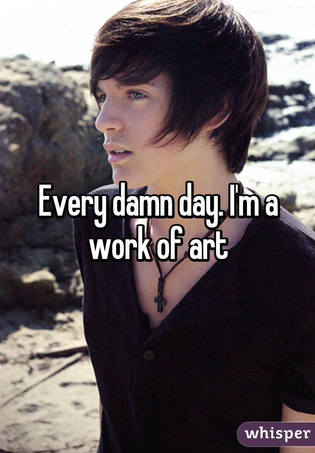 Every damn day. I'm a work of art