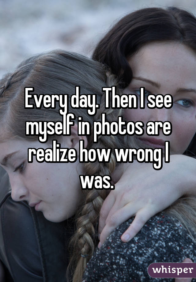 Every day. Then I see myself in photos are realize how wrong I was. 