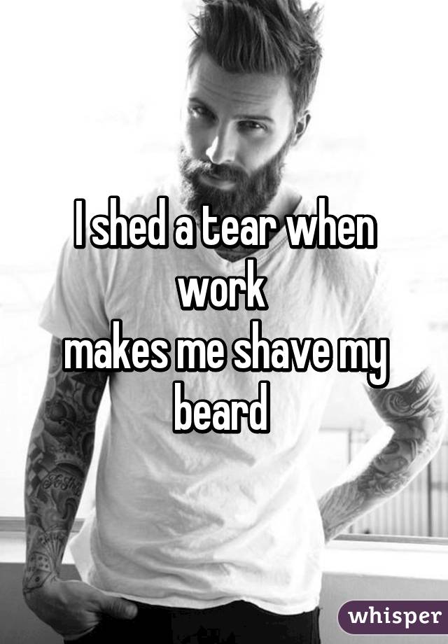 I shed a tear when work 
makes me shave my beard 