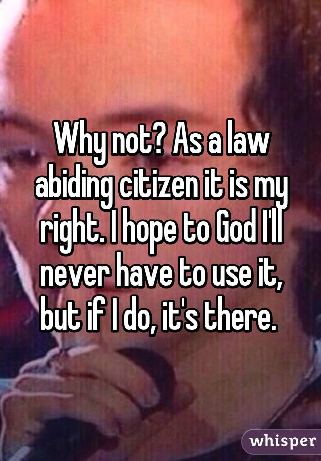 Why not? As a law abiding citizen it is my right. I hope to God I'll never have to use it, but if I do, it's there. 