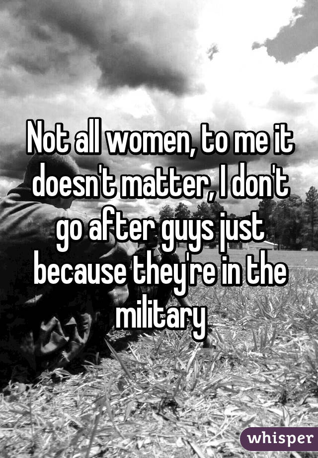 Not all women, to me it doesn't matter, I don't go after guys just because they're in the military