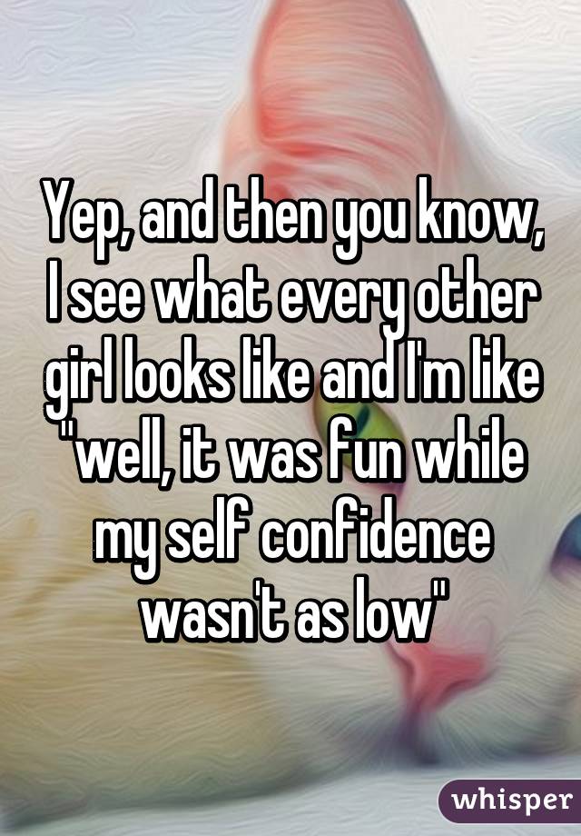 Yep, and then you know, I see what every other girl looks like and I'm like "well, it was fun while my self confidence wasn't as low"