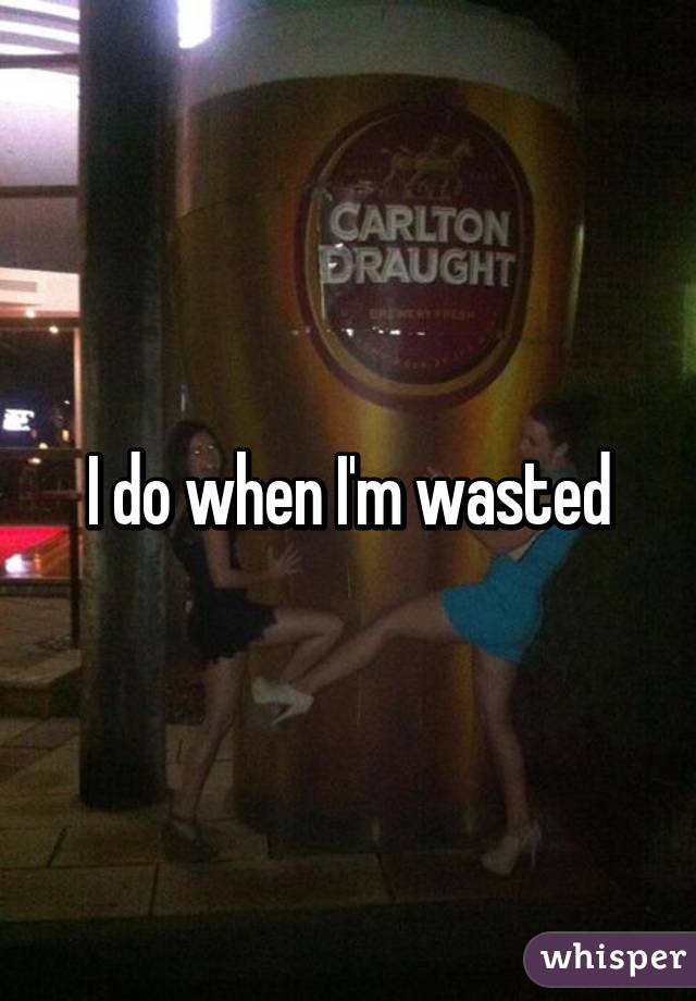 I do when I'm wasted