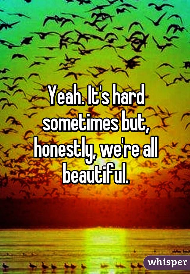 Yeah. It's hard sometimes but, honestly, we're all beautiful.