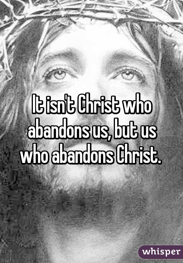 It isn't Christ who abandons us, but us who abandons Christ. 