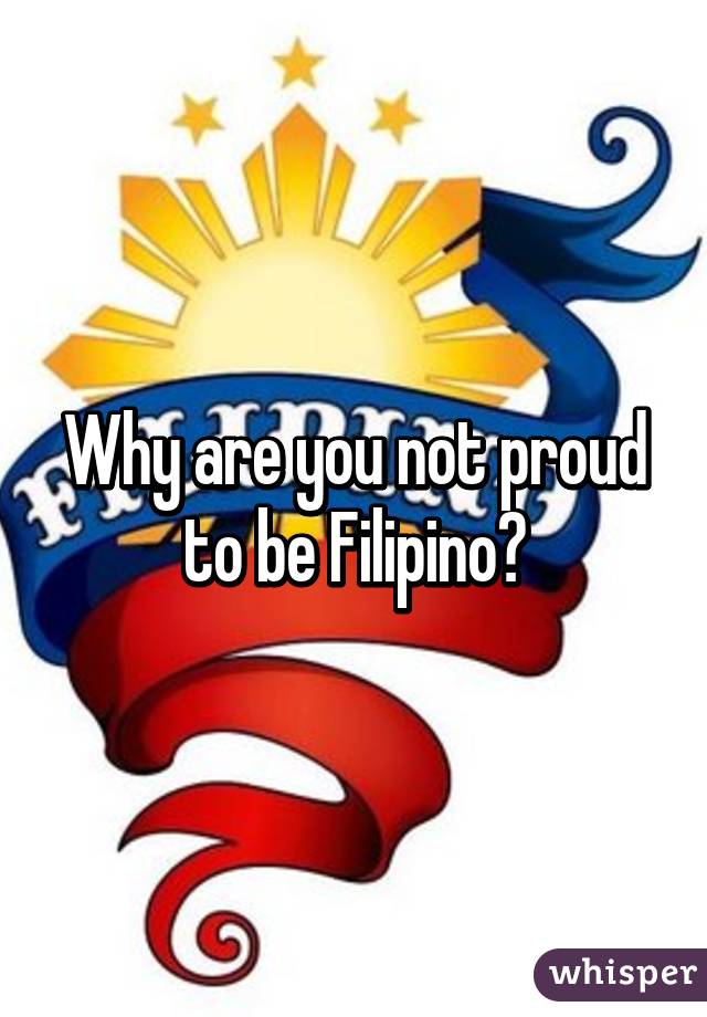Why are you not proud to be Filipino?