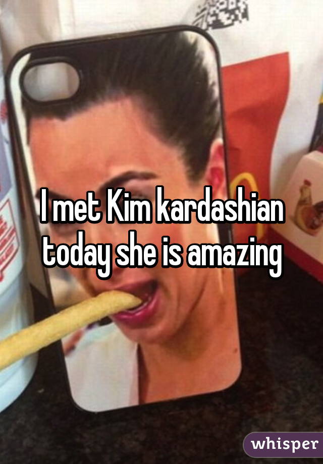 I met Kim kardashian today she is amazing