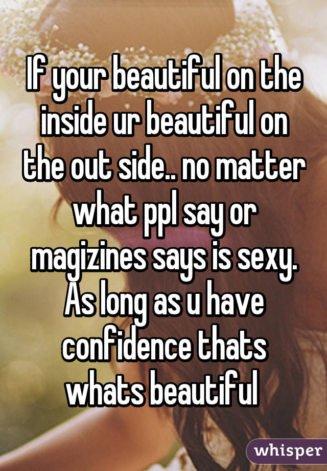 If your beautiful on the inside ur beautiful on the out side.. no matter what ppl say or magizines says is sexy. As long as u have confidence thats whats beautiful 