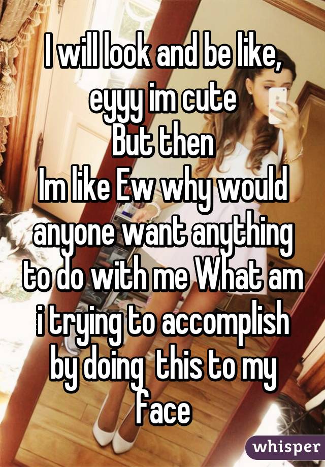 I will look and be like, eyyy im cute
But then
Im like Ew why would anyone want anything to do with me What am i trying to accomplish by doing  this to my face