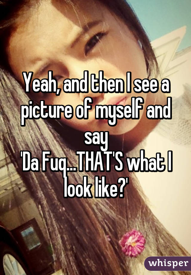 Yeah, and then I see a picture of myself and say
'Da Fuq...THAT'S what I look like?'