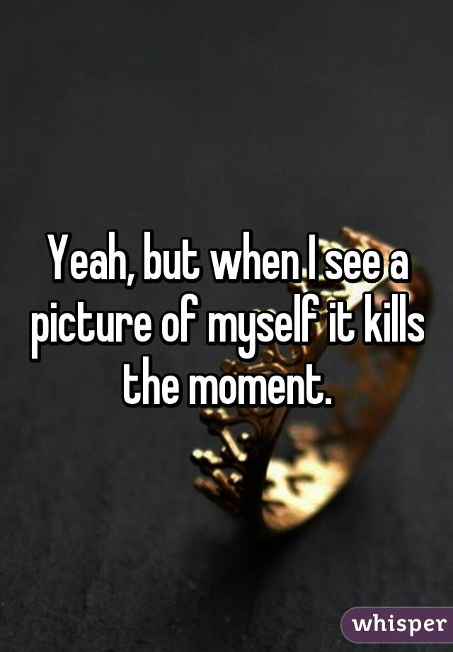 Yeah, but when I see a picture of myself it kills the moment.