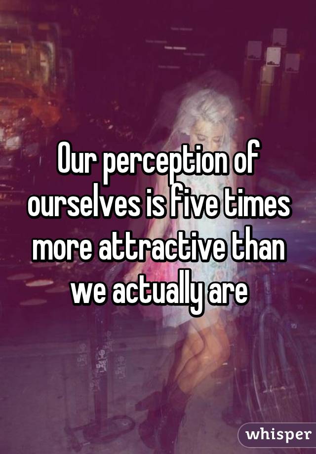 Our perception of ourselves is five times more attractive than we actually are