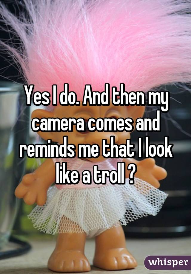 Yes I do. And then my camera comes and reminds me that I look like a troll 😂