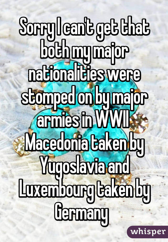 Sorry I can't get that both my major nationalities were stomped on by major armies in WWII 
Macedonia taken by Yugoslavia and Luxembourg taken by Germany  