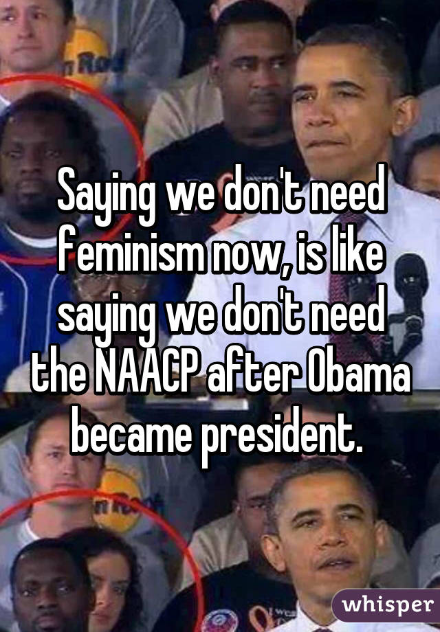 Saying we don't need feminism now, is like saying we don't need the NAACP after Obama became president. 