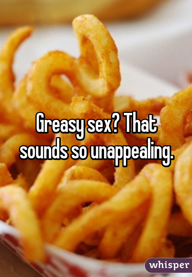 Greasy sex? That sounds so unappealing.