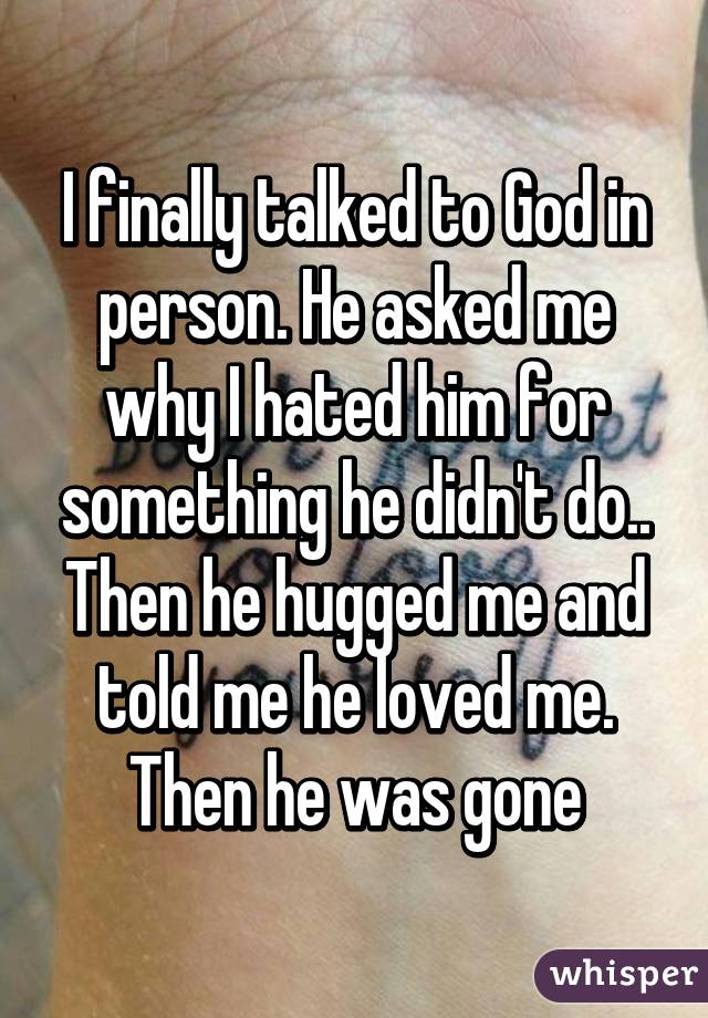 I finally talked to God in person. He asked me why I hated him for something he didn't do.. Then he hugged me and told me he loved me. Then he was gone