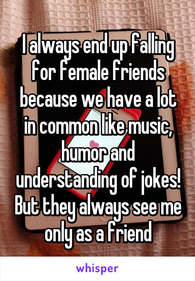 I always end up falling for female friends because we have a lot in common like music, humor and understanding of jokes! But they always see me only as a friend