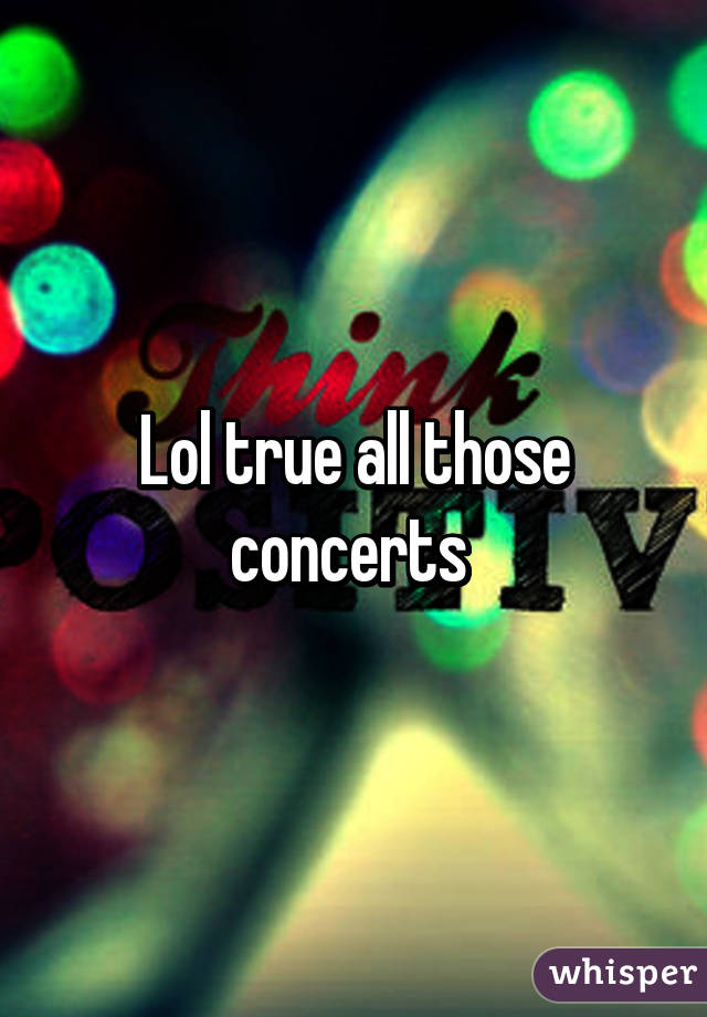 Lol true all those concerts 