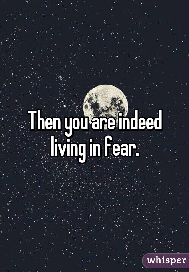 Then you are indeed living in fear.