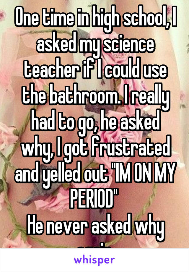 One time in high school, I asked my science teacher if I could use the bathroom. I really had to go, he asked why, I got frustrated and yelled out "IM ON MY PERIOD" 
He never asked why again.