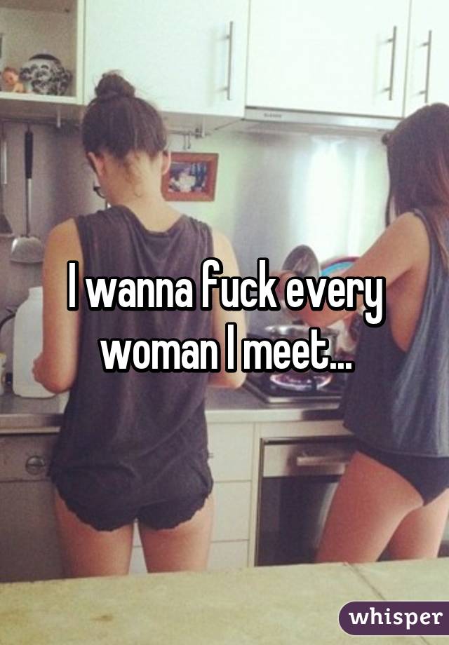 I wanna fuck every woman I meet...