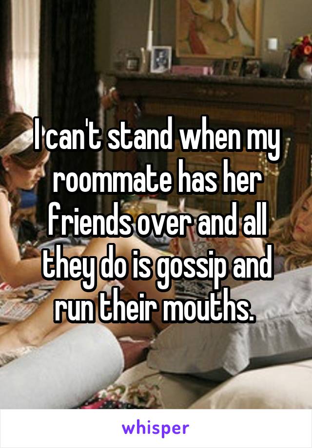 I can't stand when my roommate has her friends over and all they do is gossip and run their mouths. 
