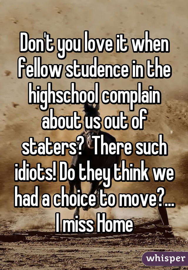 Don't you love it when fellow studence in the highschool complain about us out of staters?  There such idiots! Do they think we had a choice to move?... I miss Home