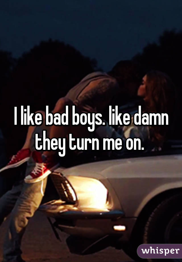 I like bad boys. like damn they turn me on. 