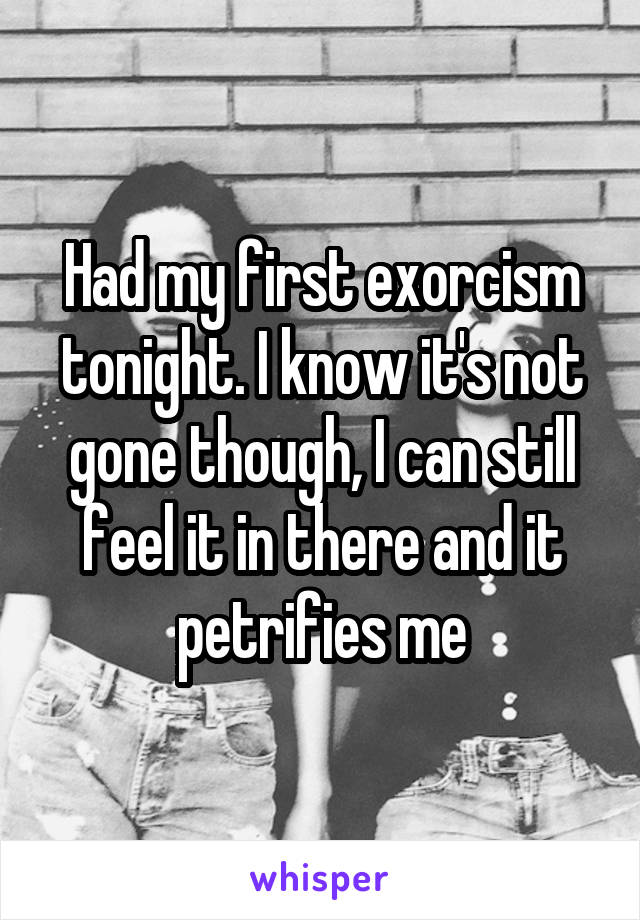 Had my first exorcism tonight. I know it's not gone though, I can still feel it in there and it petrifies me