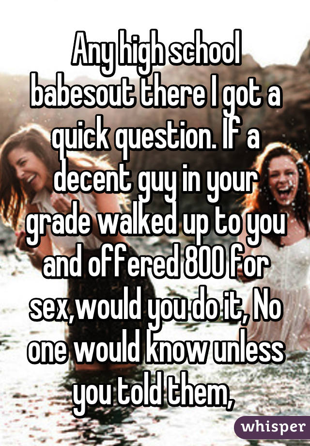 Any high school babesout there I got a quick question. If a decent guy in your grade walked up to you and offered 800 for sex,would you do it, No one would know unless you told them, 