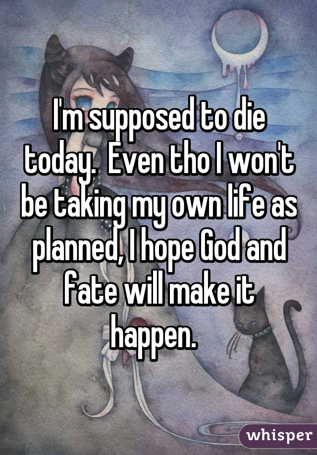 I'm supposed to die today.  Even tho I won't be taking my own life as planned, I hope God and fate will make it happen.  
