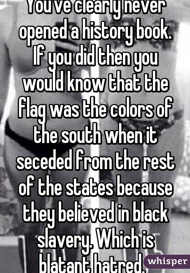 You've clearly never opened a history book. If you did then you would know that the flag was the colors of the south when it seceded from the rest of the states because they believed in black slavery. Which is blatant hatred.  