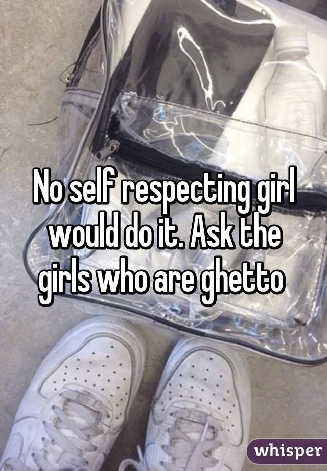 No self respecting girl would do it. Ask the girls who are ghetto 