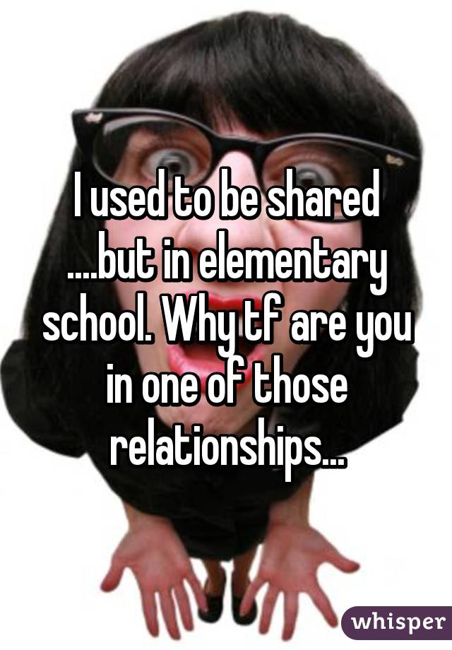 I used to be shared ....but in elementary school. Why tf are you in one of those relationships...