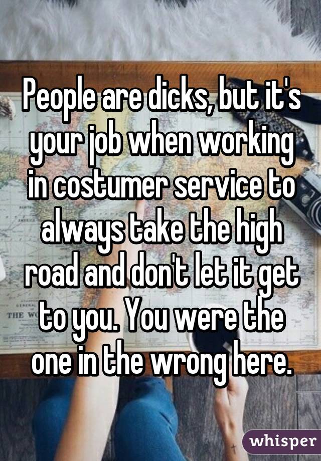 People are dicks, but it's your job when working in costumer service to always take the high road and don't let it get to you. You were the one in the wrong here.