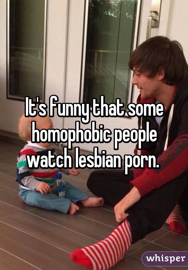 It's funny that some homophobic people watch lesbian porn. 