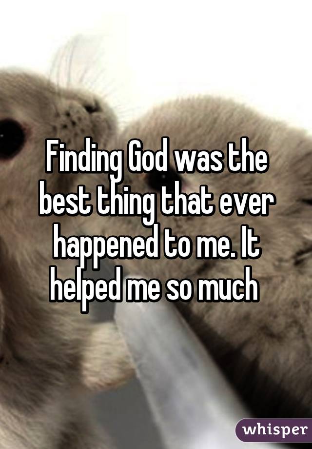 Finding God was the best thing that ever happened to me. It helped me so much 